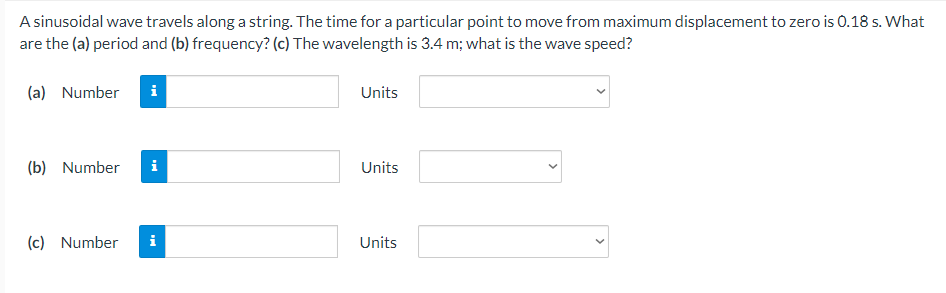 A sinusoidal wave travels along a string. The time for a particular point to move from maximum displacement to zero is 0.18 s. What
are the (a) period and (b) frequency? (c) The wavelength is 3.4 m; what is the wave speed?
(a) Number
Units
(b) Number
i
Units
(c) Number
i
Units
>
