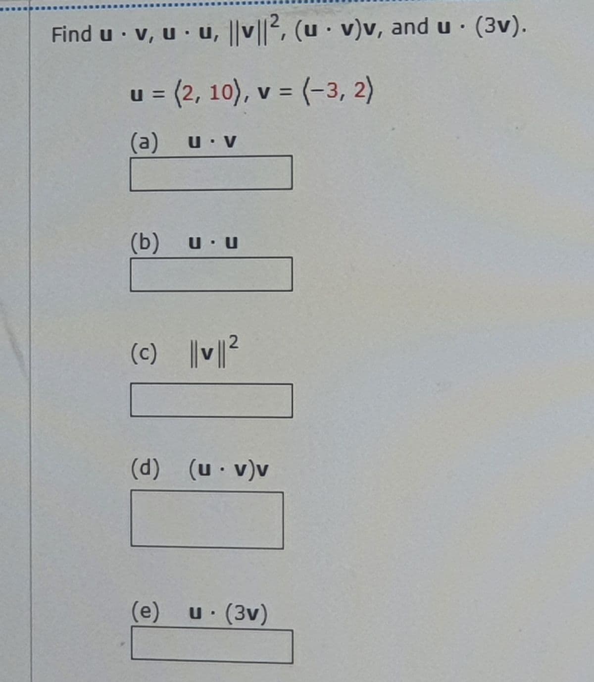 Find u · v, u · u, ||v||2, (u · v)v, and u · (3v).
u = (2, 10), v = (-3, 2)
(a) u v
(b)
U U
(c) V²
(d)
(u v)v
(e) u (3v)
