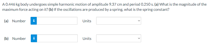 A0.446 kg body undergoes simple harmonic motion of amplitude 9.37 cm and period 0.250 s. (a) What is the magnitude of the
maximum force acting on it? (b) If the oscillations are produced by a spring, what is the spring constant?
(a) Number
i
Units
(b) Number
i
Units
