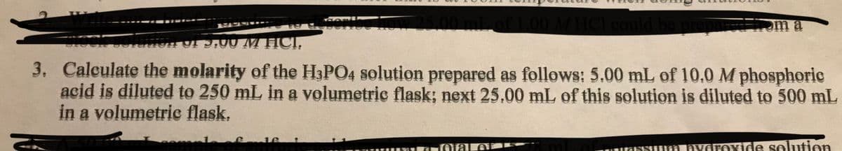 HCI could be
om a
5,00mL
HICI,
3. Calculate the molarity of the H3PO4 solution prepared as follows: 5.00 mL of 10.0 M phosphoric
acid is diluted to 250 mL in a volumetric flask; next 25,00 mL of this solution is diluted to 500 mL
in a volumetric flask,
ofamlfari
16
m
nYoroxide solution
