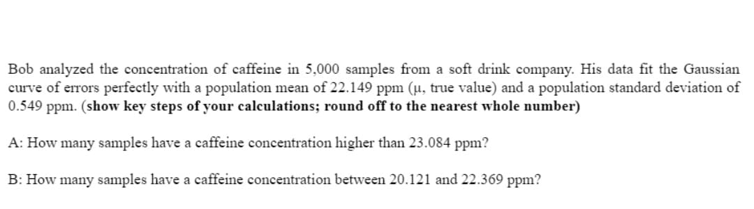 Bob analyzed the concentration of caffeine in 5,000 samples from a soft drink company. His data fit the Gaussian
curve of errors perfectly with a population mean of 22.149 ppm (µ, true value) and a population standard deviation of
0.549 ppm. (show key steps of your calculations; round off to the nearest whole number)
A: How many samples have a caffeine concentration higher than 23.084 ppm?
B: How many samples have a caffeine concentration between 20.121 and 22.369 ppm?
