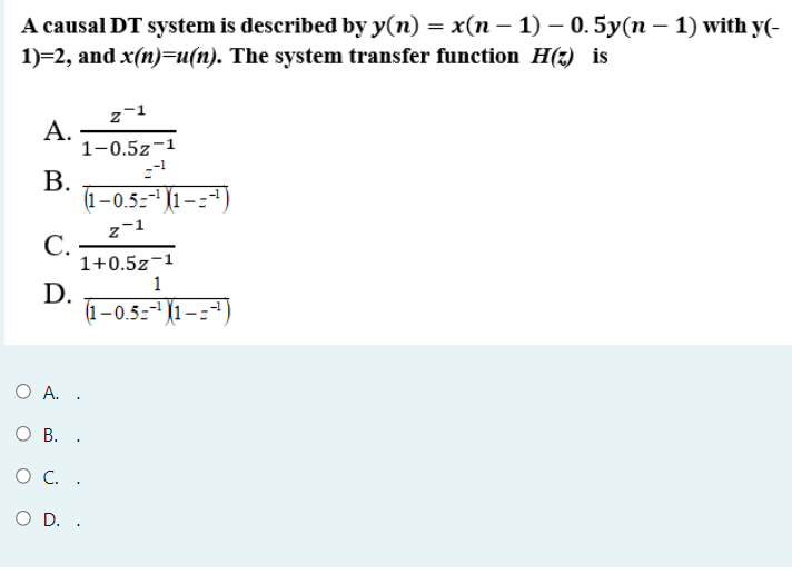 A causal DT system is described by y(n) = x(n – 1) – 0.5y(n – 1) with y(-
1)=2, and x(n)=u(n). The system transfer function H(z) is
А.
1-0.5z-1
В.
(1-0.5:" (1–:*)
(1–0.5:-1(1-
z-1
С.
1+0.5z-1
1
D.
(1-0.5z 1-:-)
O A. .
О В. .
O C. .
O D. .
