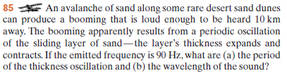 85 E An avalanche of sand along some rare desert sand dunes
can produce a booming that is loud enough to be heard 10 km
away. The booming apparently results from a periodic oscillation
of the sliding layer of sand-the layer's thickness expands and
contracts. If the emitted frequency is 90 Hz, what are (a) the period
of the thickness oscillation and (b) the wavelength of the sound?
