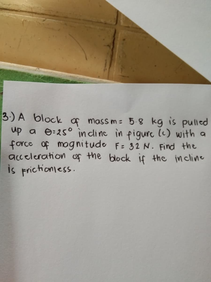 3:) A block of mass m= 5.8 kg is pulled
up a e=25° in clinc in figure (c) with a
force of magnitude F= 32 N. Find the
acceleration of the block if the incline
is frictioniess.
