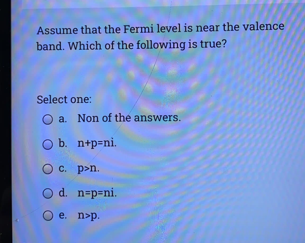 Assume that the Fermi level is near the valence
band. Which of the following is true?
Select one:
O a. Non of the answers.
O b. n+p=ni.
O C. p>n.
d. n=p=ni.
O e. n>p.
