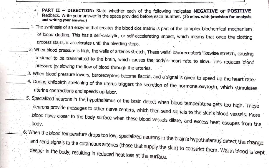 PART II - DIRECTION: State whether each of the following indiçates NEGATIVE or POSITIVE
feedback. Write your answer in the space provided before each number. (30 mins. with provision for analysis
and writing your answer.)
1. The synthesis of an enzyme that creates the blood clot matrix is part of the complex biochemical mechanism.
of blood clotting. This has a self-catalytic, or self-accelerating impact, which means that once the clotting
process starts, it accelerates until the bleeding stops.
2. When blood pressure is high, the walls of arteries stretch. These walls' baroreceptors likewise stretch, causing
a signal to be transmitted to the brain, which causes the body's heart rate to slow. This reduces blood
pressure by slowing the flow of blood through the arteries.
3. When blood pressure lowers, baroreceptors become flaccid, and a signal is given to speed up the heart rate.
'4. During childbirth stretching of the uterus triggers the secretion of the hormone oxytocin, which stimulates
uterine contractions and speeds up labor.
5. Specialized neurons in the hypothalamus of the brain detect when blood temperature gets too high. These
neurons provide messages to other nerve centers, which then send signals to the skin's blood vessels. More
blood flows closer to the body surface when these blood vessels dilate, and excess heat escapes from the
body.
6. When the blood temperature drops too low, specialized neurons in the brain's hypothalamus detect the change
and send signals to the cutaneous arteries (those that supply the skin) to constrict them. Warm blood is kept
deeper in the body, resulting in reduced heat loss at the surface.
