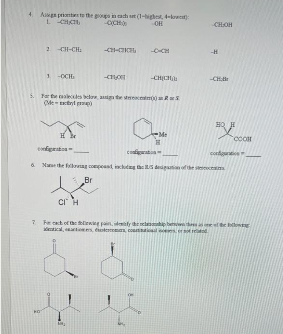 4. Assign priorities to the groups in each set (1-highest, 4-lowest):
1. -CH₂CH3
-C(CH3)3
-OH
5.
6.
7.
2. -CH-CH₂
HO
3. -OCH3
H Br
configuration=
-CH-CHCH3
For the molecules below, assign the stereocenter(s) as R or S.
(Me-methyl group)
CI H
-CH₂OH
-C=CH
NH₂
-CH(CH3)2
Me
H
-CH₂OH
-H
-CH₂Br
configuration=
Name the following compound, including the R/S designation of the stereocenters.
Br
HO H
HOJE
COOH
configuration=
For each of the following pairs, identify the relationship between them as one of the following
identical, enantiomers, diastereomers, constitutional isomers, or not related