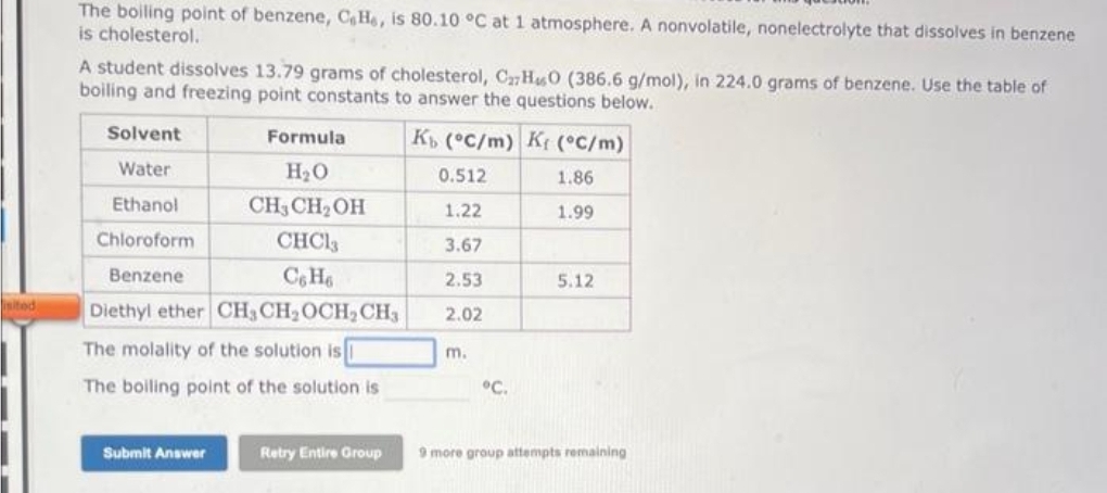 sited
The boiling point of benzene, CaHe, is 80.10 °C at 1 atmosphere. A nonvolatile, nonelectrolyte that dissolves in benzene
is cholesterol.
A student dissolves 13.79 grams of cholesterol, C27HO (386.6 g/mol), in 224.0 grams of benzene. Use the table of
boiling and freezing point constants to answer the questions below.
Solvent
Water
Ethanol
Chloroform
Benzene
Formula
H₂O
CH3CH₂OH
CHC13
C6H6
Diethyl ether CH3 CH₂ OCH₂ CH3
The molality of the solution is
The boiling point of the solution is
Submit Answer
Retry Entire Group
Kb (°C/m) K (°C/m)
0.512
1.86
1.22
1.99
3.67
2.53
2.02
m.
°C.
5.12
9 more group attempts remaining