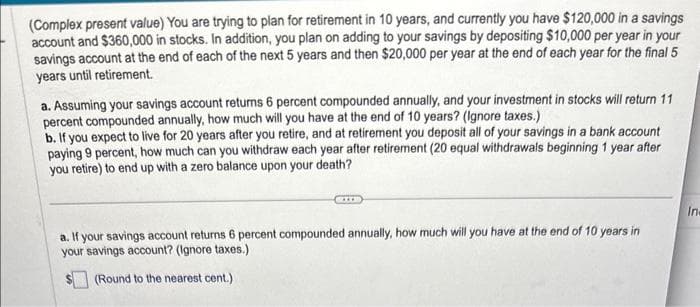 (Complex present value) You are trying to plan for retirement in 10 years, and currently you have $120,000 in a savings
account and $360,000 in stocks. In addition, you plan on adding to your savings by depositing $10,000 per year in your
savings account at the end of each of the next 5 years and then $20,000 per year at the end of each year for the final 5
years until retirement.
a. Assuming your savings account returns 6 percent compounded annually, and your investment in stocks will return 11
percent compounded annually, how much will you have at the end of 10 years? (Ignore taxes.)
b. If you expect to live for 20 years after you retire, and at retirement you deposit all of your savings in a bank account
paying 9 percent, how much can you withdraw each year after retirement (20 equal withdrawals beginning 1 year after
you retire) to end up with a zero balance upon your death?
a. If your savings account returns 6 percent compounded annually, how much will you have at the end of 10 years in
your savings account? (Ignore taxes.)
(Round to the nearest cent.)
In-