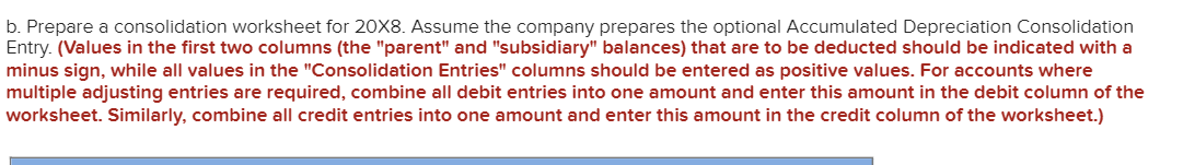b. Prepare a consolidation worksheet for 20X8. Assume the company prepares the optional Accumulated Depreciation Consolidation
Entry. (Values in the first two columns (the "parent" and "subsidiary" balances) that are to be deducted should be indicated with a
minus sign, while all values in the "Consolidation Entries" columns should be entered as positive values. For accounts where
multiple adjusting entries are required, combine all debit entries into one amount and enter this amount in the debit column of the
worksheet. Similarly, combine all credit entries into one amount and enter this amount in the credit column of the worksheet.)
