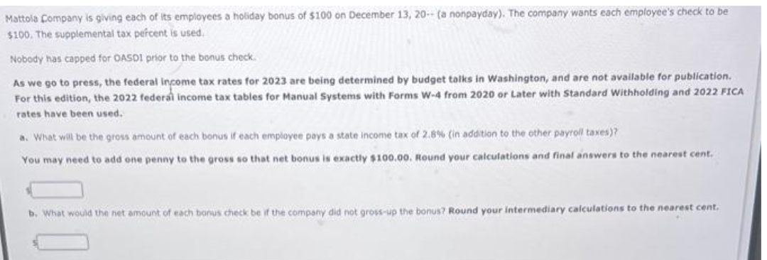 Mattola Company is giving each of its employees a holiday bonus of $100 on December 13, 20- (a nonpayday). The company wants each employee's check to be
$100. The supplemental tax percent is used.
Nobody has capped for OASDI prior to the bonus check.
As we go to press, the federal income tax rates for 2023 are being determined by budget talks in Washington, and are not available for publication.
For this edition, the 2022 federal income tax tables for Manual Systems with Forms W-4 from 2020 or Later with Standard Withholding and 2022 FICA
rates have been used.
a. What will be the gross amount of each bonus if each employee pays a state income tax of 2.8% (in addition to the other payroll taxes)?
You may need to add one penny to the gross so that net bonus is exactly $100.00. Round your calculations and final answers to the nearest cent.
b. What would the net amount of each bonus check be if the company did not gross-up the bonus? Round your intermediary calculations to the nearest cent.