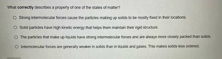 What correctly describes a property of one of the states of matter?
O Strong intermolecular forces cause the particles making up solids to be mostly fixed in their locations.
Ⓒ Solid particles have high kinetic energy that helps them maintain their rigid structure.
O The particles that make up liquids have strong intermolecular forces and are always more closely packed than solids.
O Intermolecular forces are generally weaker in solids than in liquids and gases. This makes solids less ordered.