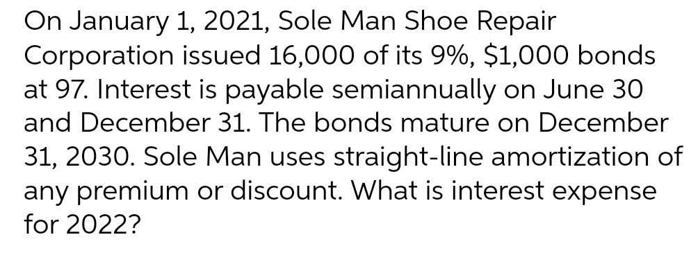 On January
Corporation
1, 2021, Sole Man Shoe Repair
issued 16,000 of its 9%, $1,000 bonds
at 97. Interest is payable semiannually on June 30
and December 31. The bonds mature on December
31, 2030. Sole Man uses straight-line amortization of
any premium or discount. What is interest expense
for 2022?