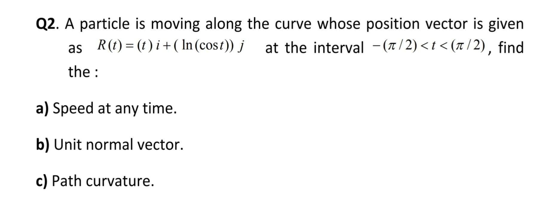 Q2. A particle is moving along the curve whose position vector is given
as R(t) = (1) i + ( In (cost)) j
at the interval -(1/2)<t < (x/ 2), find
the :
a) Speed at any time.
b) Unit normal vector.
c) Path curvature.
