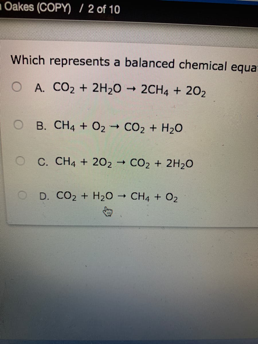 Oakes (COPY) / 2 of 10
Which represents a balanced chemical equa
O A. CO2 + 2H2O → 2CH4 + 202
B. CH4 + O2 → CO2 + H2O
O C. CH4 + 202 → CO2 + 2H2O
D. CO2 + H20 → CH4 + O2
