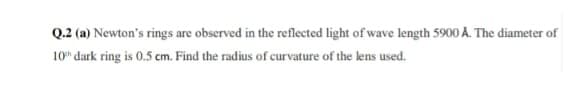 Q.2 (a) Newton's rings are observed in the reflected light of wave length 5900 A. The diameter of
10" dark ring is 0.5 cm. Find the radius of curvature of the lens used.
