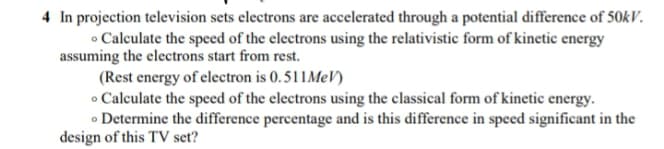 4 In projection television sets electrons are accelerated through a potential difference of 50kV.
• Calculate the speed of the electrons using the relativistic form of kinetic energy
assuming the electrons start from rest.
(Rest energy of electron is 0. 511MeV)
• Calculate the speed of the electrons using the classical form of kinetic energy.
• Determine the difference percentage and is this difference in speed significant in the
design of this TV set?

