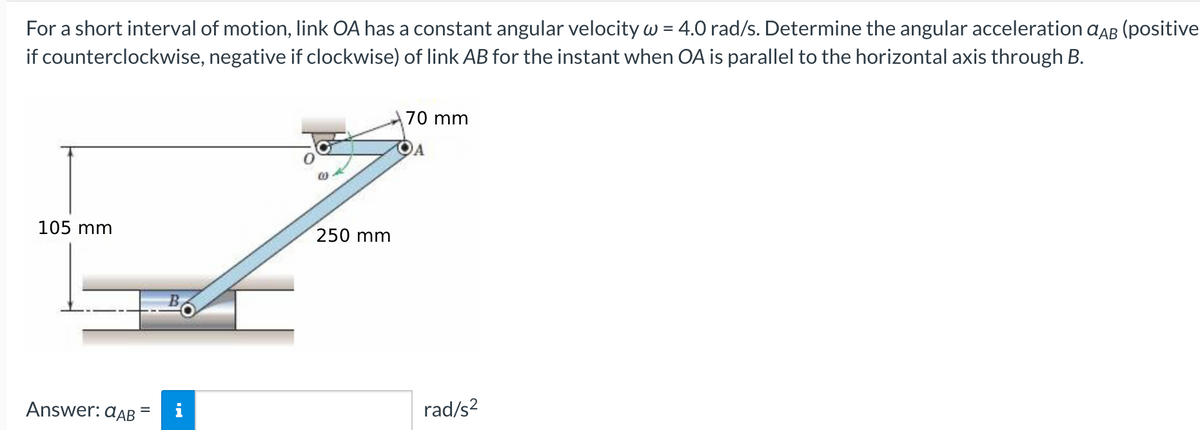 For a short interval of motion, link OA has a constant angular velocity w = 4.0 rad/s. Determine the angular acceleration aAB (positive
if counterclockwise, negative if clockwise) of link AB for the instant when OA is parallel to the horizontal axis through B.
70 mm
105 mm
250 mm
B
Answer: dAB
i
rad/s?
