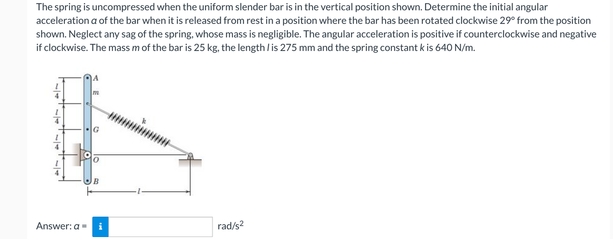 The spring is uncompressed when the uniform slender bar is in the vertical position shown. Determine the initial angular
acceleration a of the bar when it is released from rest in a position where the bar has been rotated clockwise 29° from the position
shown. Neglect any sag of the spring, whose mass is negligible. The angular acceleration is positive if counterclockwise and negative
if clockwise. The mass m of the bar is 25 kg, the length / is 275 mm and the spring constant k is 640 N/m.
A
m
4
G
B
Answer: a =
i
rad/s?
1/1
