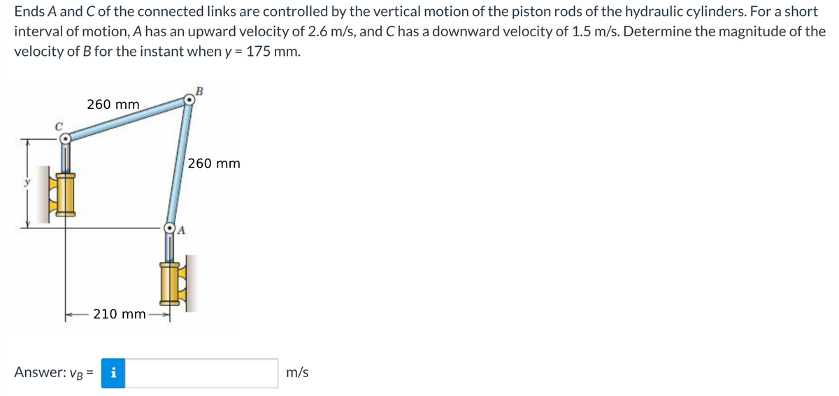 Ends A and Cof the connected links are controlled by the vertical motion of the piston rods of the hydraulic cylinders. For a short
interval of motion, A has an upward velocity of 2.6 m/s, and C has a downward velocity of 1.5 m/s. Determine the magnitude of the
velocity of B for the instant when y = 175 mm.
260 mm
260 mm
A
210 mm
Answer: VB =
m/s
