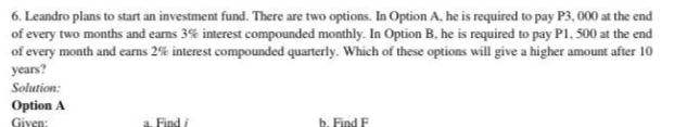 6. Leandro plans to start an investment fund. There are two options. In Option A, he is required to pay P3, 000 at the end
of every two months and eams 3% interest compounded monthly. In Option B, he is required to pay P1, 500 at the end
of every month and eans 2% interest compounded quarterly. Which of these options will give a higher amount after 10
years?
Solution:
Option A
Given:
a. Find i
b. Find F
