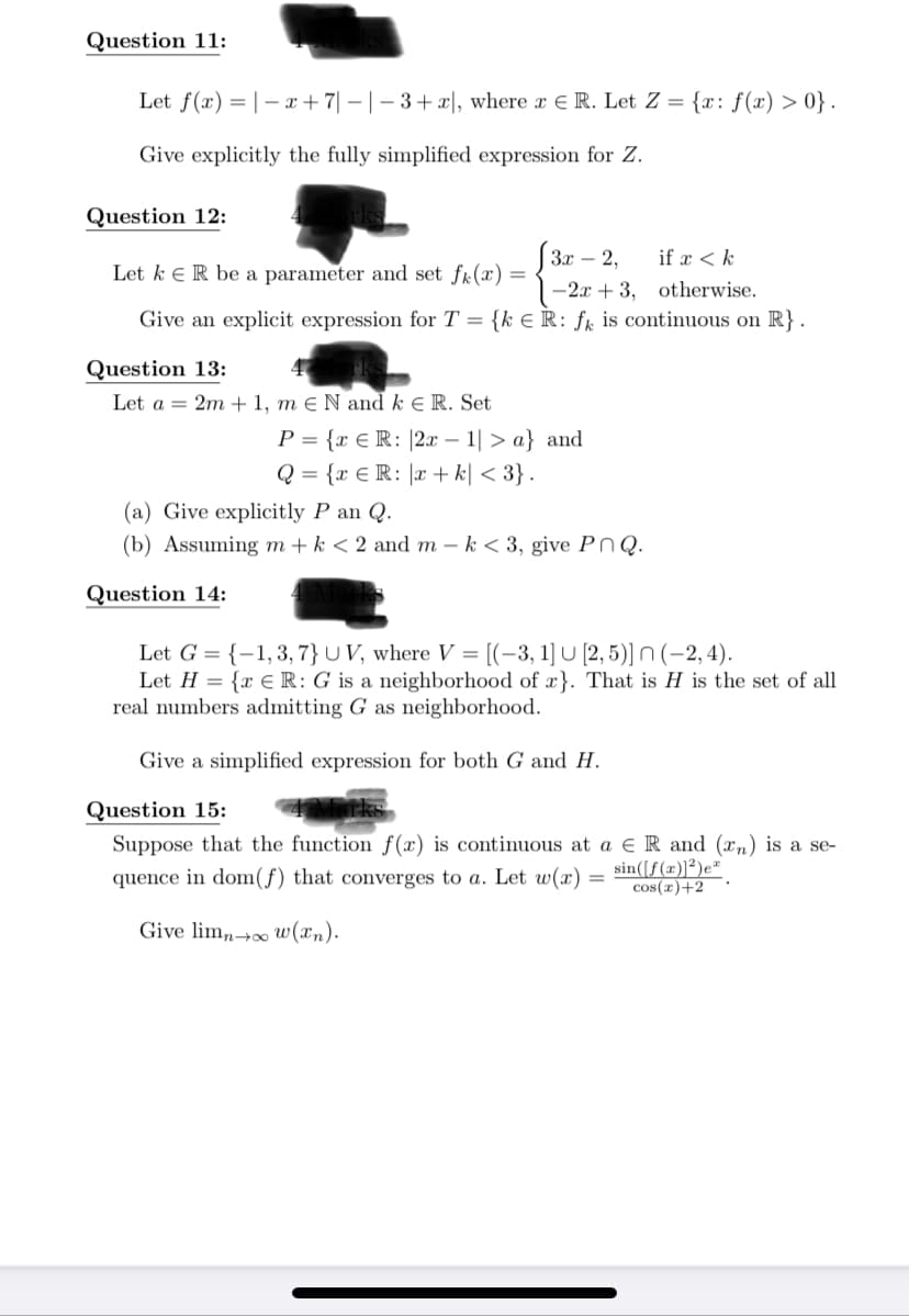 Question 11:
Let f(x) =|– x+7| – |- 3+x|, where x E R. Let Z = {x: f(x) > 0} .
Give explicitly the fully simplified expression for Z.
Question 12:
[ 3r
Зх — 2,
if x < k
Let k e R be a parameter and set fk(æ)=
-2x + 3, otherwise.
Give an explicit expression for T = {k € R: ƒk is continuous on R} .
Question 13:
Let a = 2m + 1, m e N and k E R. Set
P = {r € R: |2x – 1| > a} and
-
Q = {x € R: |x + k| < 3} .
(a) Give explicitly P an Q.
(b) Assuming m+ k < 2 and m – k < 3, give PnQ.
Question 14:
Let G = {-1,3,7}UV, where V = [(-3, 1] U [2, 5)] N (-2, 4).
Let H = {x € R: G is a neighborhood of x}. That is H is the set of all
real numbers admitting G as neighborhood.
Give a simplified expression for both G and H.
Question 15:
Suppose that the function f (x) is continuous at a e R and (xn) is a se-
quence in dom(f) that converges to a. Let w(x)
sin([f(x)]²)e*
cos(r)+2
Give lim,,→∞ w(xn).
