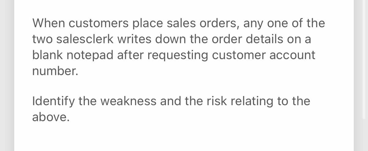 When customers place sales orders, any one of the
two salesclerk writes down the order details on a
blank notepad after requesting customer account
number.
Identify the weakness and the risk relating to the
above.
