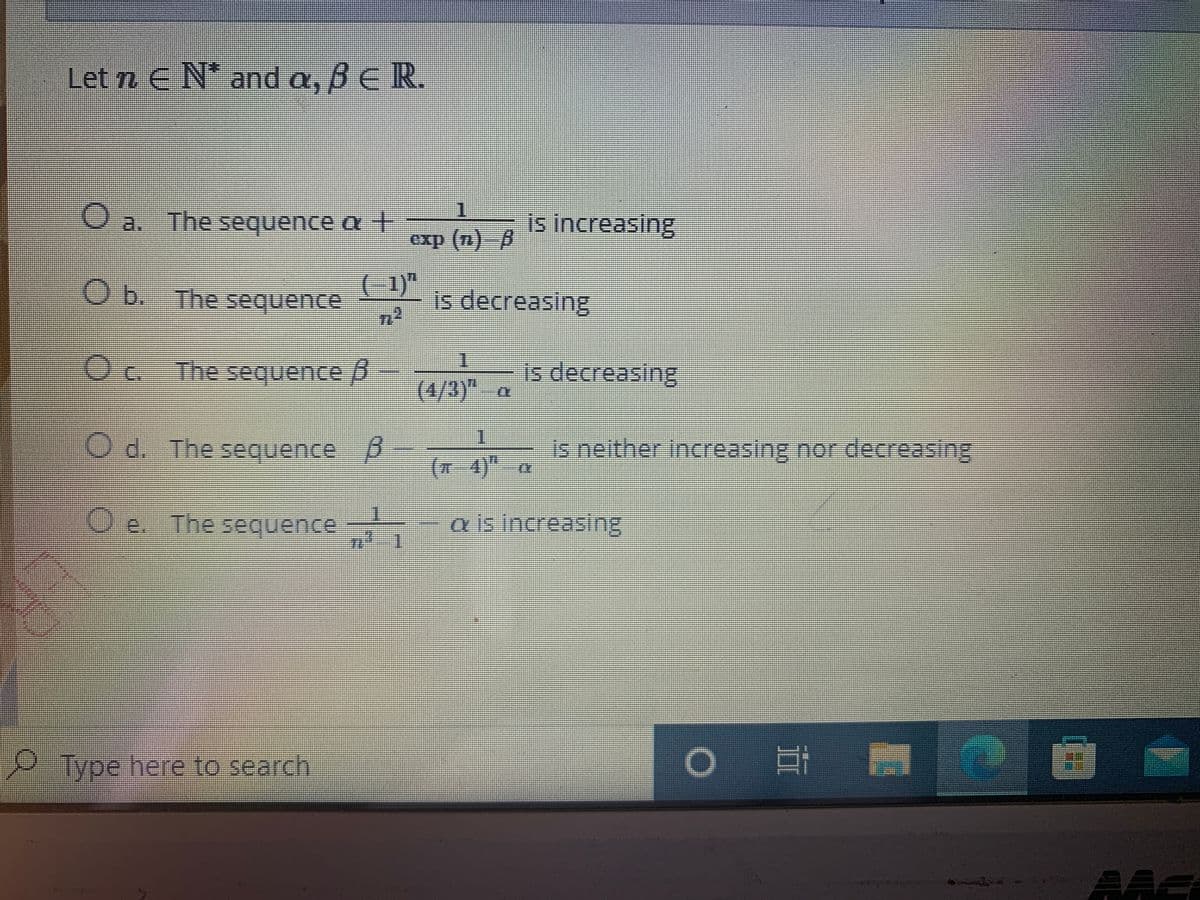Let n E N* and a, BE R.
O a. The sequence a +
is increasing
%%3D
O b. The sequence
(-1)"
-is decreasing
The sequence p
- is decreasing
(4/3)" a
1.
The sequence p
is neither increasing nor decreasing
(x4)"a
e. The sequence
a is increasing
彩
Type here to search
AAc
