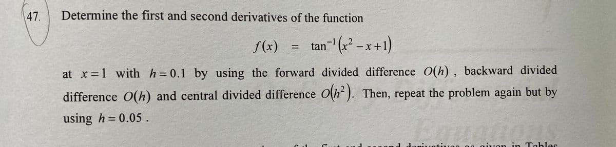 47.
Determine the first and second derivatives of the function
f (x)
tan-' (x² – x +1)
%3D
|
at x=1 with h=0.1 by using the forward divided difference O(h) , backward divided
difference O(h) and central divided difference O(h). Then, repeat the problem again but by
using h= 0.05.
doniuotiug 00 ivon in Tables
と
