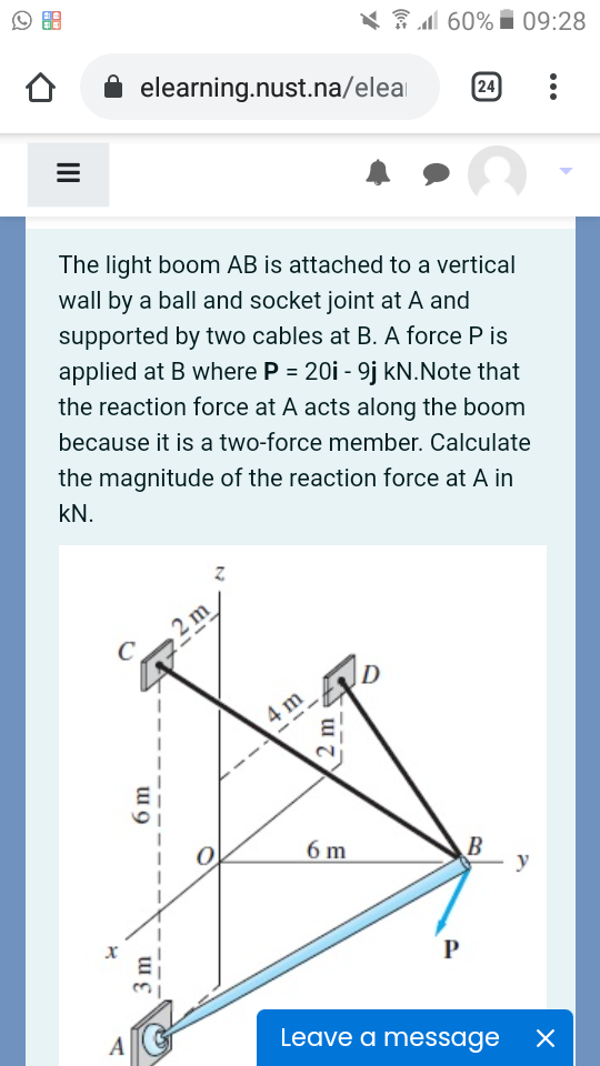 X 31 60% i 09:28
elearning.nust.na/elea
24
The light boom AB is attached to a vertical
wall by a ball and socket joint at A and
supported by two cables at B. A force P is
applied at B where P = 20i - 9j kN.Note that
the reaction force at A acts along the boom
because it is a two-force member. Calculate
the magnitude of the reaction force at A in
kN.
2 m
C
4 m
6 m
B
y
P
Leave a message
3 m
2 m
