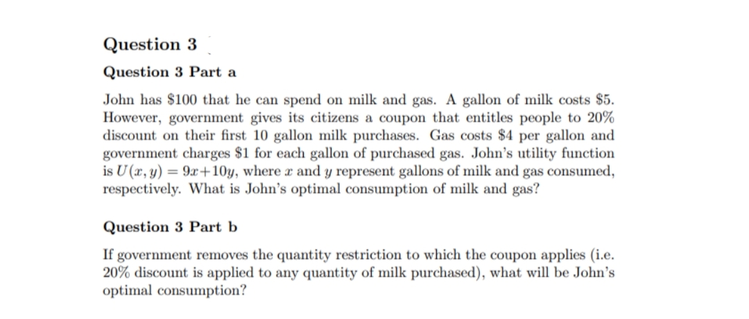 Question 3
Question 3 Part a
John has $100 that he can spend on milk and gas. A gallon of milk costs $5.
However, government gives its citizens a coupon that entitles people to 20%
discount on their first 10 gallon milk purchases. Gas costs $4 per gallon and
government charges $1 for each gallon of purchased gas. John's utility function
is U (x, y) = 9x+10y, where x and y represent gallons of milk and gas consumed,
respectively. What is John's optimal consumption of milk and gas?
Question 3 Part b
If government removes the quantity restriction to which the coupon applies (i.e.
20% discount is applied to any quantity of milk purchased), what will be John's
optimal consumption?