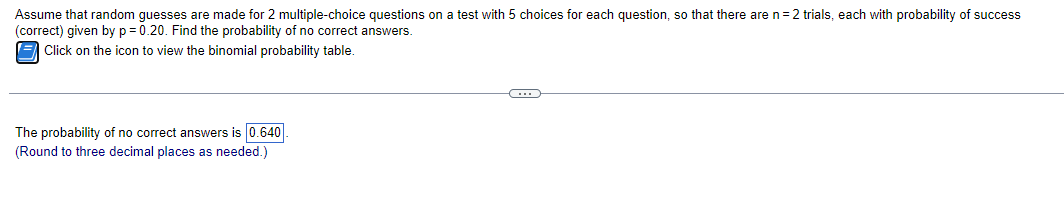 Assume that random guesses are made for 2 multiple-choice questions on a test with 5 choices for each question, so that there are n=2 trials, each with probability of success
(correct) given by p=0.20. Find the probability of no correct answers.
Click on the icon to view the binomial probability table.
The probability of no correct answers is 0.640
(Round to three decimal places as needed.)
C
