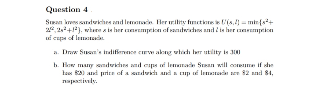 Question 4
Susan loves sandwiches and lemonade. Her utility functions is U (s, 1) = 1
min{s²+
212, 2s²+1²}, where s is her consumption of sandwiches and I is her consumption
of cups of lemonade.
a. Draw Susan's indifference curve along which her utility is 300
b. How many sandwiches and cups of lemonade Susan will consume if she
has $20 and price of a sandwich and a cup of lemonade are $2 and $4,
respectively.