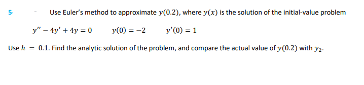 Use Euler's method to approximate y(0.2), where y(x) is the solution of the initial-value problem
y" - 4y' + 4y = 0
y(0) = -2
y'(0) = 1
Use h = 0.1. Find the analytic solution of the problem, and compare the actual value of y(0.2) with y2.
5.