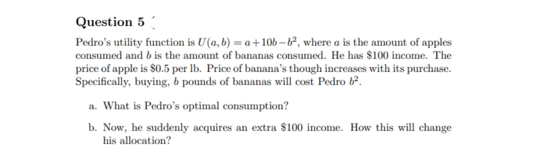 Question 5
Pedro's utility function is U(a, b) = a +10b-b², where a is the amount of apples
consumed and b is the amount of bananas consumed. He has $100 income. The
price of apple is $0.5 per lb. Price of banana's though increases with its purchase.
Specifically, buying, b pounds of bananas will cost Pedro 6².
a. What is Pedro's optimal consumption?
b. Now, he suddenly acquires an extra $100 income. How this will change
his allocation?