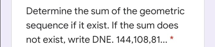 Determine the sum of the geometric
sequence if it exist. If the sum does
not exist, write DNE. 144,108,81... *
