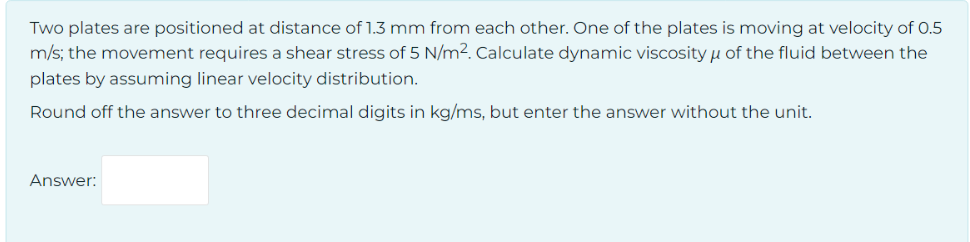 Two plates are positioned at distance of 1.3 mm from each other. One of the plates is moving at velocity of 0.5
m/s; the movement requires a shear stress of 5 N/m². Calculate dynamic viscosity of the fluid between the
plates by assuming linear velocity distribution.
Round off the answer to three decimal digits in kg/ms, but enter the answer without the unit.
Answer:
