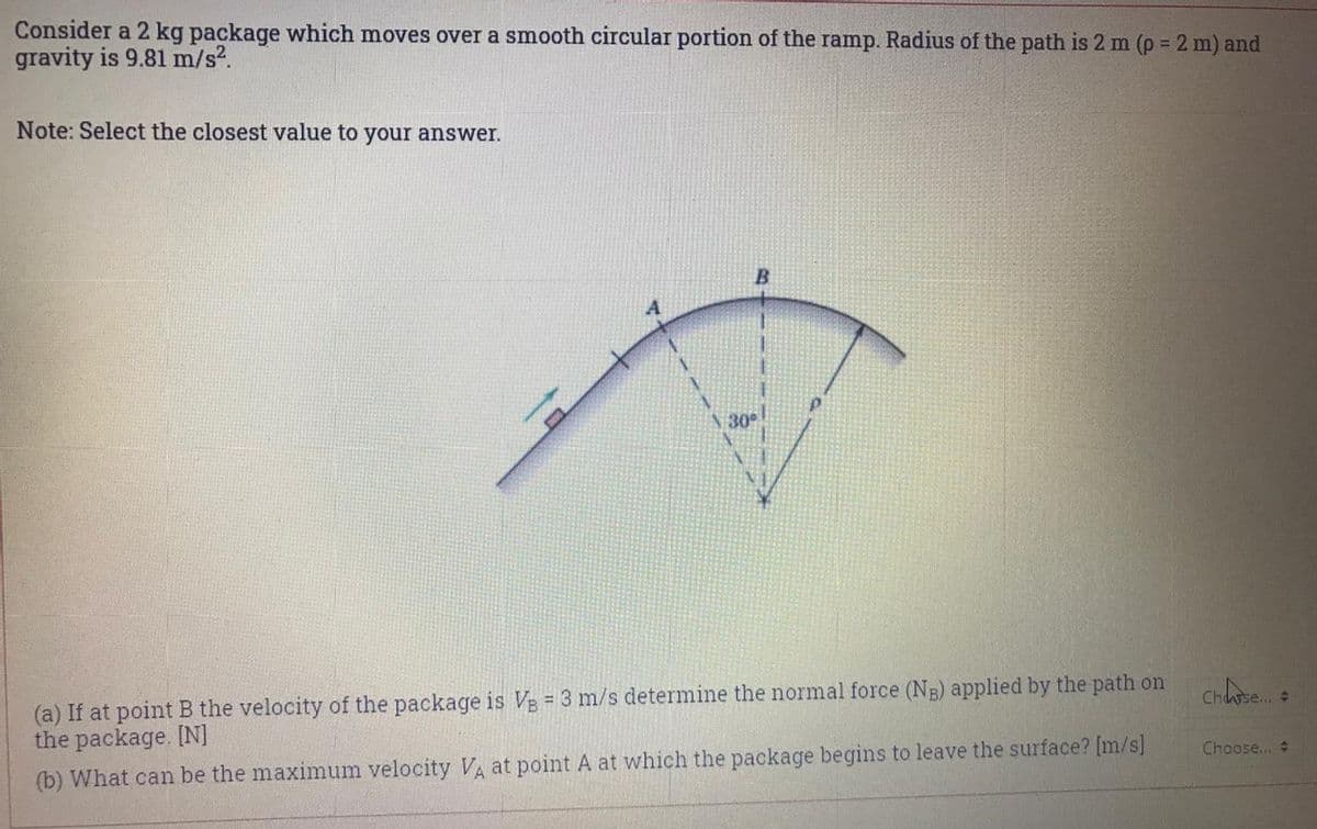 Consider a 2 kg package which moves over a smooth circular portion of the ramp. Radius of the path is 2 m (p = 2 m) and
gravity is 9.81 m/s?.
%3D
Note: Select the closest value to your answer.
N 30°
(a) If at point B the velocity of the package is VE = 3 m/s determine the normal force (NE) applied by the path on
the package. [N]
%3!
Chse.
Choose...
(b) What can be the maximum velocity VA at point A at which the package begins to leave the surface? [m/s]
