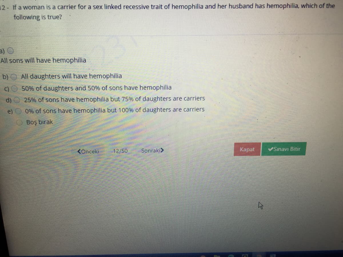 12- If a woman is a carrier for a sex linked recessive trait of hemophilia and her husband has hemophilia, which of the
following is true?
a)
All sons will have hemophilia
b) All daughters will have hemophilia
C)O 50% of daughters and 50% of sons have hemophilia
d)
25% of sons have hemophilia but 75% of daughters are carriers
e)
0% of sons have hemophilia but 100% of daughters are carriers
OBoş birak
KÖnceki
12/50
Sonraki>
Карat
Sınavı Bitir
