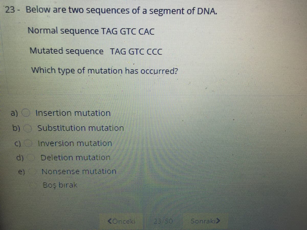23- Below are two sequences of a segment of DNA.
Normal sequence TAG GTC CÁC
Mutated sequence TAG GTC CCC
Which type of mutation has occurred?
a)
Insertion mutation
b)
Substitution mutation,
C)
Inversion mutation
Deletion muItation
e)
Nonsense mutation
Boş bırak
<Onceki
23/50
Sonraki>
