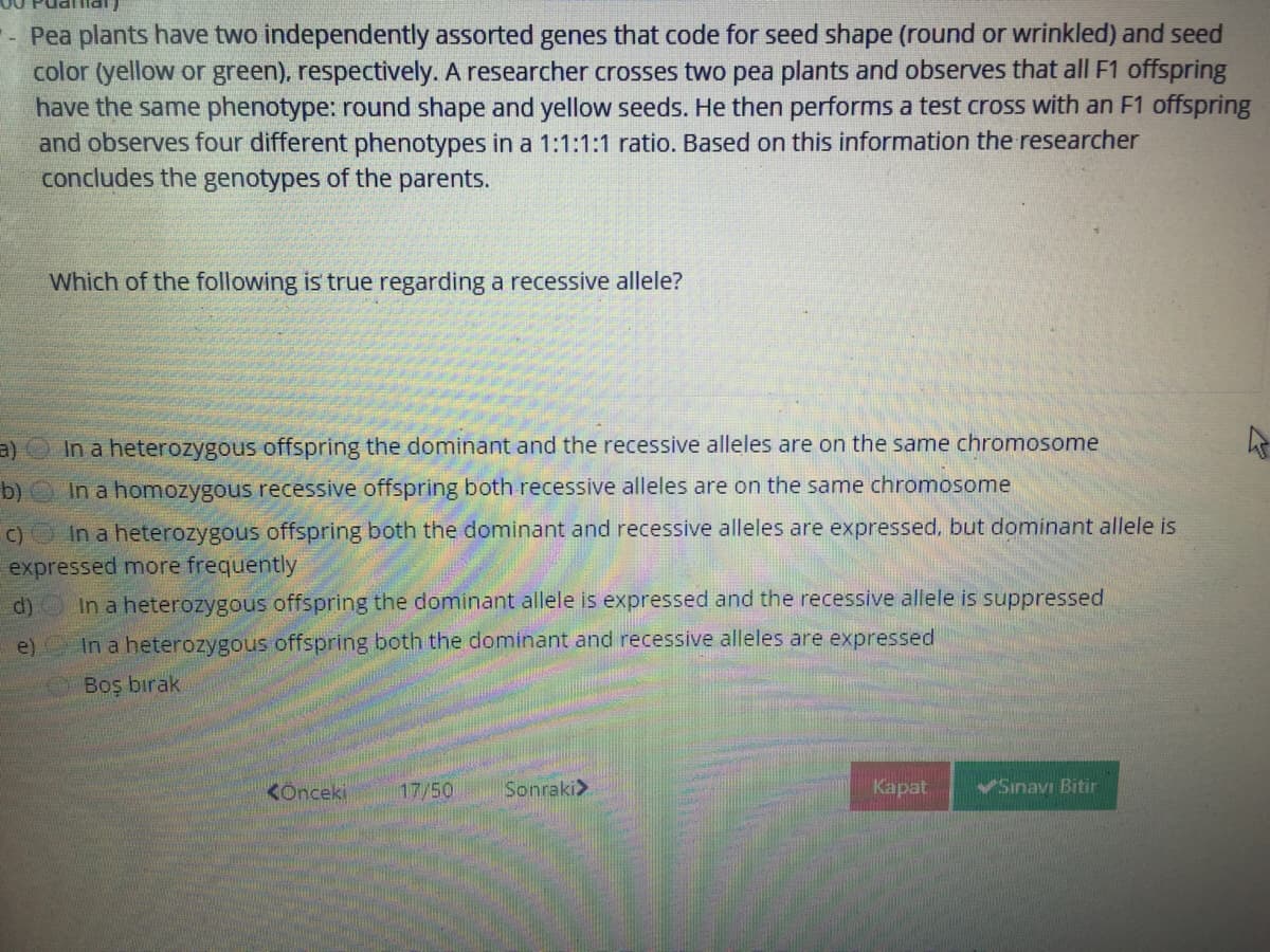 - Pea plants have two independently assorted genes that code for seed shape (round or wrinkled) and seed
color (yellow or green), respectively. A researcher crosses two pea plants and observes that all F1 offspring
have the same phenotype: round shape and yellow seeds. He then performs a test cross with an F1 offspring
and observes four different phenotypes in a 1:1:1:1 ratio. Based on this information the researcher
concludes the genotypes of the parents.
Which of the following is true regarding a recessive allele?
a)
In a heterozygous offspring the dominant and the recessive alleles are on the same chromosome
b)
In a homozygous
essive offsp
ng both recessive alleles are on the same chromosome
C)O In a heterozygous offspring both the dominant and recessive alleles are expressed, but dominant allele is
expressed more frequently
d)
In a heterozygous offspring the dominant allele is expressed and the recessive allele is suppressed
e)
In a heterozygous offspring both the dominant and recessive alleles are expressed
Boş bırak
KOnceki
17/50
Sonraki>
Kapat
Sinavı Bitir

