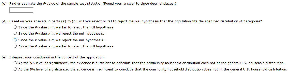 (c) Find or estimate the P-value of the sample test statistic. (Round your answer to three decimal places.)
(d) Based on your answers in parts (a) to (c), will you reject or fail to reject the null hypothesis that the population fits the specified distribution of categories?
O Since the P-value > a, we fail to reject the null hypothesis.
O Since the P-value > a, we reject the null hypothesis.
O Ssince the Pp-value sa, we reject the null hypothesis.
O since the P-value s a, we fail to reject the null hypothesis.
(e) Interpret your conclusion in the context of the application.
O At the 5% level of significance, the evidence is sufficient to conclude that the community household distribution does not fit the general U.S. household distribution.
O At the 5% level of significance, the evidence is insufficient to conclude that the community household distribution does not fit the general U.S. household distribution.
