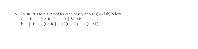 6. Construct a formal proof for each of sequences (a) and (b) below.
a.~P(QAR), S-R-S-P
b. [P(QAR)] → [(Q→R) → (Q→P)]