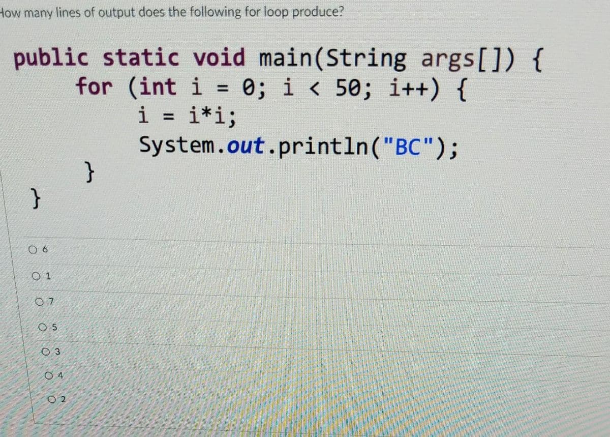 How many lines of output does the following for loop produce?
public static void main(String args[]) {
for (int i = 0; i < 50;
i++) {
%3D
i
i*i;
System.out.println("BC");
%3D
}
O 6
O 1
0 5
O 4
O 2

