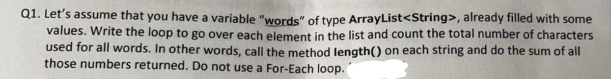 Q1. Let's assume that you have a variable "words" of type ArrayList<String>, already filled with some
values. Write the loop to go over each element in the list and count the total number of characters
used for all words. In other words, call the method length() on each string and do the sum of all
those numbers returned. Do not use a For-Each loop.
