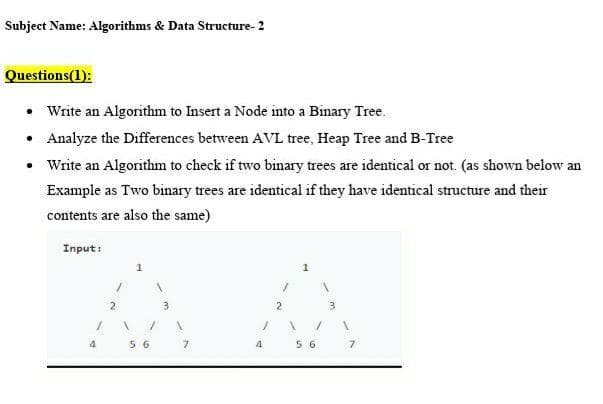 Subject Name: Algorithms & Data Structure- 2
Questions(1):
• Write an Algorithm to Insert a Node into a Binary Tree.
• Analyze the Differences between AVL tree, Heap Tree and B-Tree
• Write an Algorithm to check if two binary trees are identical or not. (as shown below an
Example as Two binary trees are identical if they have identical structure and their
contents are also the same)
Input:
1
2
2
4.
5 6
7.
4
5 6
7.
