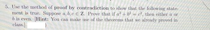 5. Use the method of proof by contradiction to show that the following state-
ment is true. Suppose a, b, c e Z. Prove that if a² + b = c?, then either a or
b is even. [Hint: You can make use of the theorems that we already proved in
class.]
