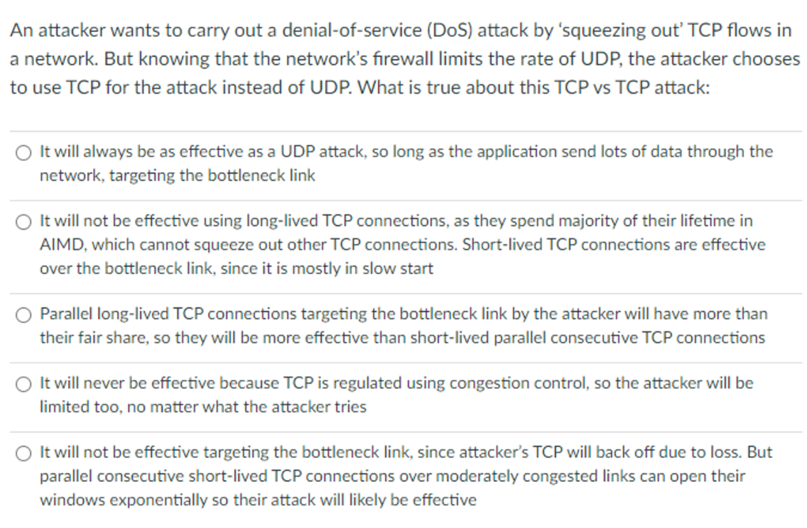 An attacker wants to carry out a denial-of-service (DoS) attack by 'squeezing out' TCP flows in
a network. But knowing that the network's firewall limits the rate of UDP, the attacker chooses
to use TCP for the attack instead of UDP. What is true about this TCP vs TCP attack:
It will always be as effective as a UDP attack, so long as the application send lots of data through the
network, targeting the bottleneck link
It will not be effective using long-lived TCP connections, as they spend majority of their lifetime in
AIMD, which cannot squeeze out other TCP connections. Short-lived TCP connections are effective
over the bottleneck link, since it is mostly in slow start
Parallel long-lived TCP connections targeting the bottleneck link by the attacker will have more than
their fair share, so they will be more effective than short-lived parallel consecutive TCP connections
It will never be effective because TCP is regulated using congestion control, so the attacker will be
limited too, no matter what the attacker tries
It will not be effective targeting the bottleneck link, since attacker's TCP will back off due to loss. But
parallel consecutive short-lived TCP connections over moderately congested links can open their
windows exponentially so their attack will likely be effective
