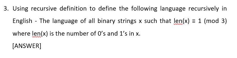 3. Using recursive definition to define the following language recursively in
English - The language of all binary strings x such that len(x) = 1 (mod 3)
where len(x) is the number of O's and 1's in x.
[ANSWER]
