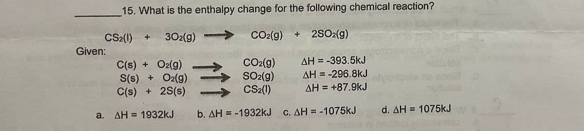 15. What is the enthalpy change for the following chemical reaction?
CS2(1) +
302(g)
CO2(g) + 2SO2(g)
Given:
C(s) + O2(g)
S(s) + O2(g)
C(s) + 2S(s)
CO2(g)
SO-(g)
CS2(1)
AH = -393.5kJ
AH = -296.8kJ
%3D
%3D
AH = +87.9kJ
noltuloa
a. AH = 1932kJ
b. AH = -1932kJ
C. AH = -1075kJ
d. AH = 1075kJ
